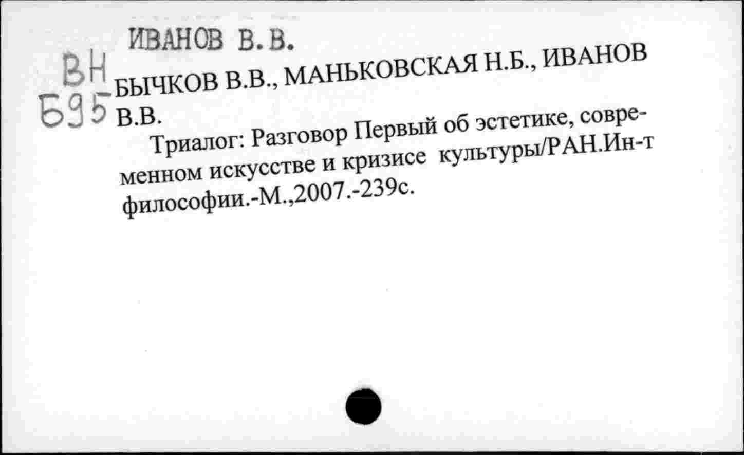 ﻿рп ИВАНОВ В. В.
,1 БЫЧКОВ В.В., МАНЬКОВСКАЯ Н.Б., ИВАНОВ Э В.В.
Триалог: Разговор Первый об эстетике, современном искусстве и кризисе культуры/РАН.Ин-т философии.-М.,2007.-239с.